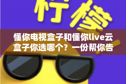 懂你电视盒子和懂你live云盒子你选哪个?一份帮你告别选择困难的全面对比指南 懂你电视盒子和懂你live云盒子你选哪个?一份帮你告别选择困难的全面对比指南