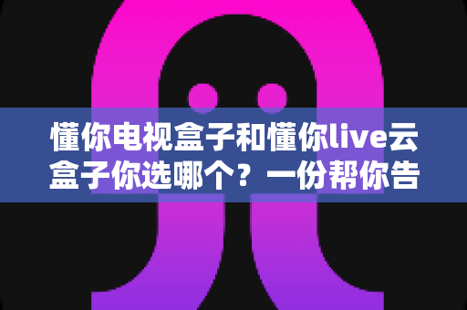 懂你电视盒子和懂你live云盒子你选哪个？一份帮你告别选择困难的全面对比指南