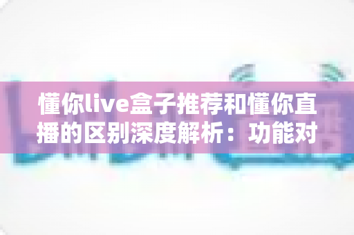 懂你live盒子推荐和懂你直播的区别深度解析：功能对比、使用场景与选购建议一文全掌握