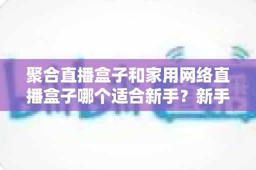 聚合直播盒子和家用网络直播盒子哪个适合新手?新手入门选购终极指南 聚合直播盒子和家用网络直播盒子哪个适合新手?新手入门选购终极指南