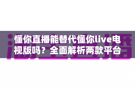 懂你直播能替代懂你live电视版吗？全面解析两款平台差异与选择指南