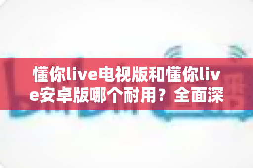 懂你live电视版和懂你live安卓版哪个耐用?全面深度对比解析,助你选出最耐用的版本 懂你live电视版和懂你live安卓版哪个耐用?全面深度对比解析,助你选出最耐用的版本