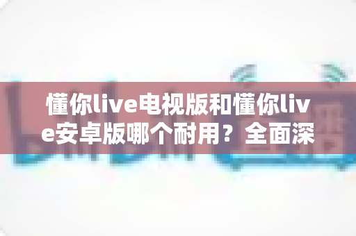 懂你live电视版和懂你live安卓版哪个耐用？全面深度对比解析，助你选出最耐用的版本