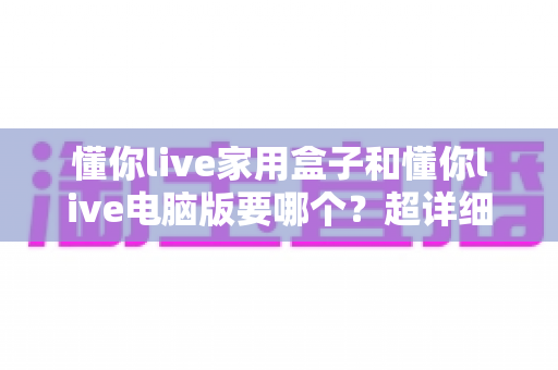 懂你live家用盒子和懂你live电脑版要哪个？超详细对比评测，帮你选对不选贵！