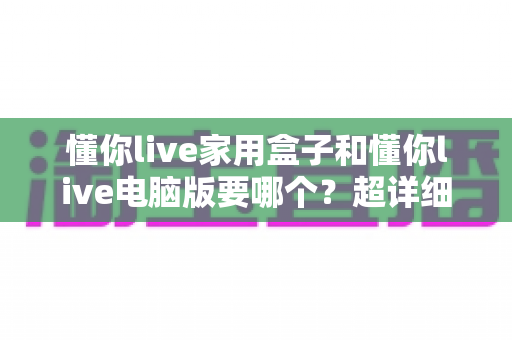 懂你live家用盒子和懂你live电脑版要哪个？超详细对比评测，帮你选对不选贵！