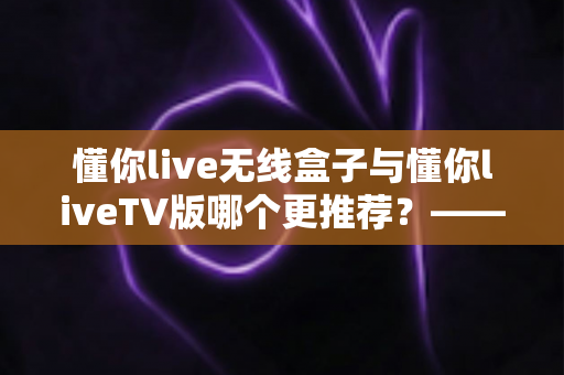 懂你live无线盒子与懂你liveTV版哪个更推荐？——全方位深度对比帮你选出最适合的观影方案
