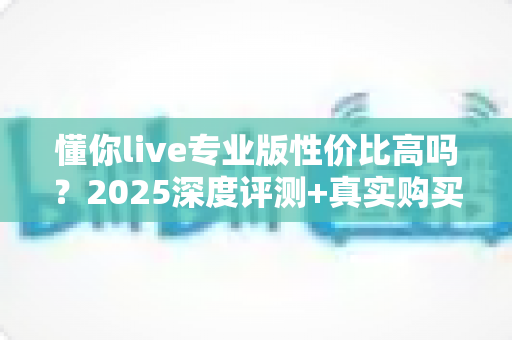 懂你live专业版性价比高吗？2025深度评测+真实购买建议，帮你把钱花在刀刃上
