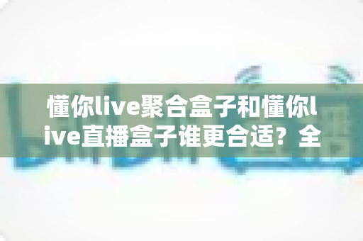 懂你live聚合盒子和懂你live直播盒子谁更合适?全面对比与选购指南帮你一次看清 懂你live聚合盒子和懂你live直播盒子谁更合适?全面对比与选购指南帮你一次看清