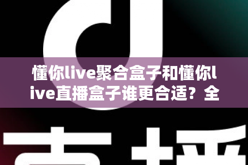 懂你live聚合盒子和懂你live直播盒子谁更合适？全面对比与选购指南帮你一次看清