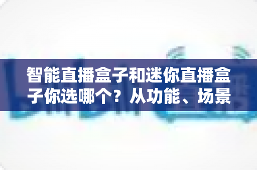智能直播盒子和迷你直播盒子你选哪个?从功能、场景到预算的全维度选购指南 智能直播盒子和迷你直播盒子你选哪个?从功能、场景到预算的全维度选购指南