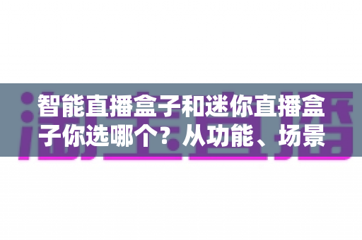 智能直播盒子和迷你直播盒子你选哪个?从功能、场景到预算的全维度选购指南 智能直播盒子和迷你直播盒子你选哪个?从功能、场景到预算的全维度选购指南