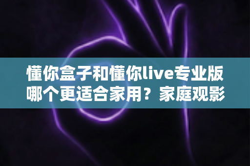 懂你盒子和懂你live专业版哪个更适合家用?家庭观影选购全攻略深度解析 懂你盒子和懂你live专业版哪个更适合家用?家庭观影选购全攻略深度解析