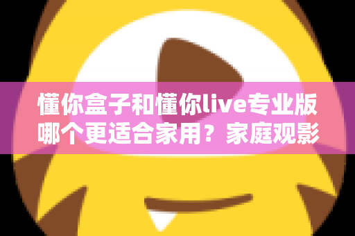 懂你盒子和懂你live专业版哪个更适合家用?家庭观影选购全攻略深度解析 懂你盒子和懂你live专业版哪个更适合家用?家庭观影选购全攻略深度解析