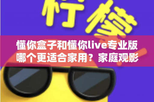 懂你盒子和懂你live专业版哪个更适合家用？家庭观影选购全攻略深度解析