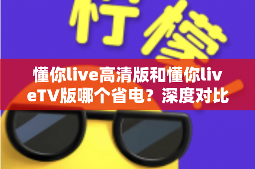 懂你live高清版和懂你liveTV版哪个省电?深度对比功耗差异,帮你找到最省电的观看方案 懂你live高清版和懂你liveTV版哪个省电?深度对比功耗差异,帮你找到最省电的观看方案