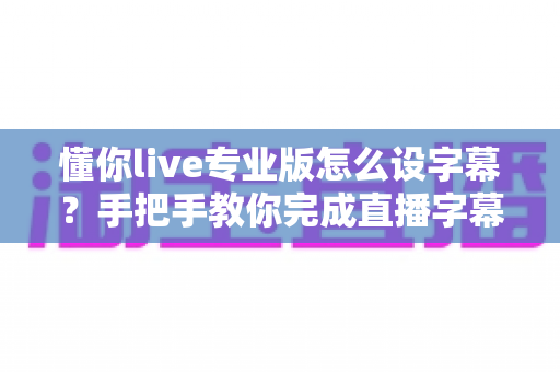 懂你live专业版怎么设字幕?手把手教你完成直播字幕添加、美化与排错全流程 懂你live专业版怎么设字幕?手把手教你完成直播字幕添加、美化与排错全流程