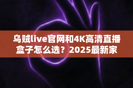 乌贼live官网和4K高清直播盒子怎么选?2025最新家庭大屏观影选购指南,看完全文不踩坑! 乌贼live官网和4K高清直播盒子怎么选?2025最新家庭大屏观影选购指南,看完全文不踩坑!