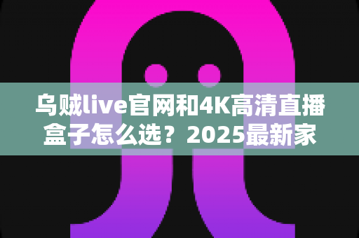 乌贼live官网和4K高清直播盒子怎么选?2025最新家庭大屏观影选购指南,看完全文不踩坑! 乌贼live官网和4K高清直播盒子怎么选?2025最新家庭大屏观影选购指南,看完全文不踩坑!