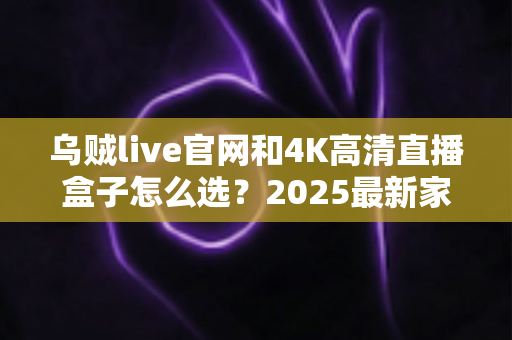 乌贼live官网和4K高清直播盒子怎么选？2025最新家庭大屏观影选购指南，看完全文不踩坑！