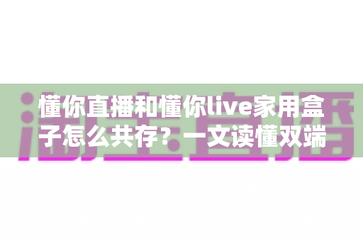 懂你直播和懂你live家用盒子怎么共存？一文读懂双端安装与和谐使用全攻略