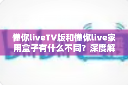 懂你liveTV版和懂你live家用盒子有什么不同？深度解析两大版本差异与选购全指南