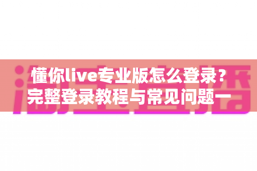 懂你live专业版怎么登录？完整登录教程与常见问题一站式解决指南