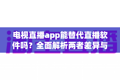 电视直播app能替代直播软件吗？全面解析两者差异与选择指南