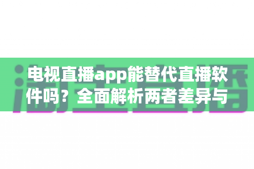 电视直播app能替代直播软件吗？全面解析两者差异与选择指南