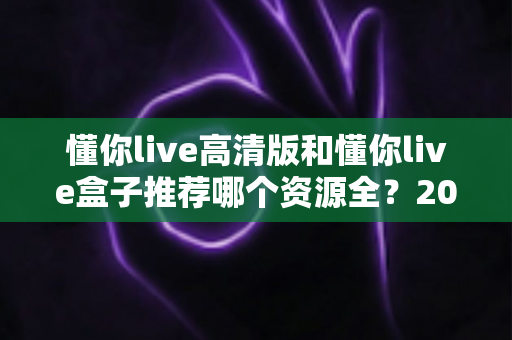 懂你live高清版和懂你live盒子推荐哪个资源全？2025最新资源对比与选购指南
