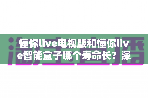 懂你live电视版和懂你live智能盒子哪个寿命长?深度对比解析帮您选对影音设备 懂你live电视版和懂你live智能盒子哪个寿命长?深度对比解析帮您选对影音设备