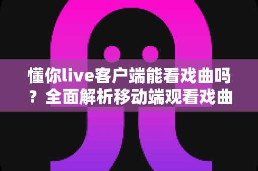 懂你live客户端能看戏曲吗？全面解析移动端观看戏曲的方法与优质替代渠道