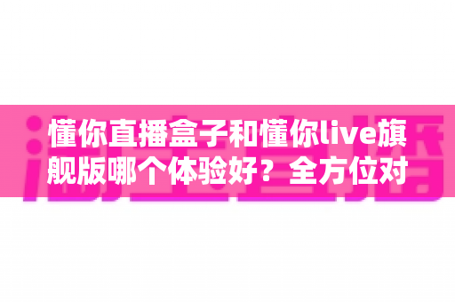 懂你直播盒子和懂你live旗舰版哪个体验好?全方位对比评测助你选出最适合的版本 懂你直播盒子和懂你live旗舰版哪个体验好?全方位对比评测助你选出最适合的版本