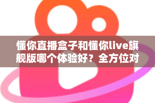 懂你直播盒子和懂你live旗舰版哪个体验好?全方位对比评测助你选出最适合的版本 懂你直播盒子和懂你live旗舰版哪个体验好?全方位对比评测助你选出最适合的版本