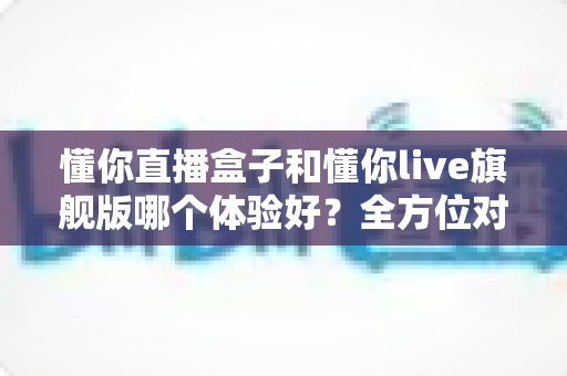 懂你直播盒子和懂你live旗舰版哪个体验好?全方位对比评测助你选出最适合的版本 懂你直播盒子和懂你live旗舰版哪个体验好?全方位对比评测助你选出最适合的版本