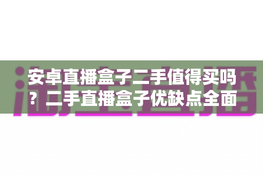 安卓直播盒子二手值得买吗？二手直播盒子优缺点全面解析与选购避坑指南