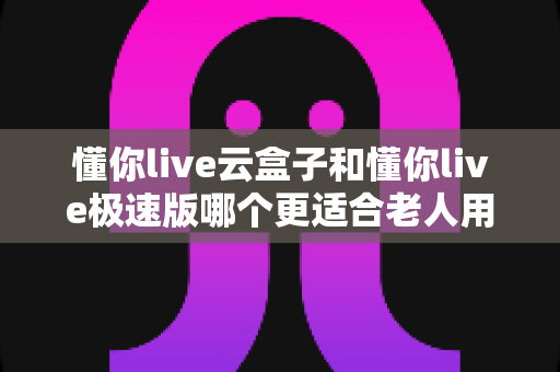 懂你live云盒子和懂你live极速版哪个更适合老人用?2025最全选购指南帮你一次搞懂 懂你live云盒子和懂你live极速版哪个更适合老人用?2025最全选购指南帮你一次搞懂