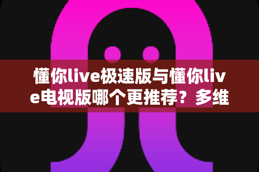 懂你live极速版与懂你live电视版哪个更推荐？多维度深度对比，帮你找到最适合的观看方案
