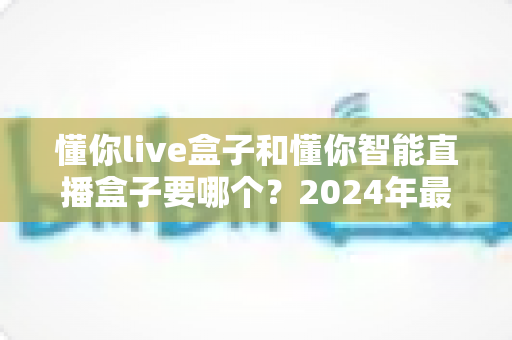懂你live盒子和懂你智能直播盒子要哪个?2024年最全选购对比指南 懂你live盒子和懂你智能直播盒子要哪个?2024年最全选购对比指南