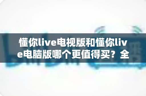 懂你live电视版和懂你live电脑版哪个更值得买?全方位深度对比助你选对不踩坑 懂你live电视版和懂你live电脑版哪个更值得买?全方位深度对比助你选对不踩坑