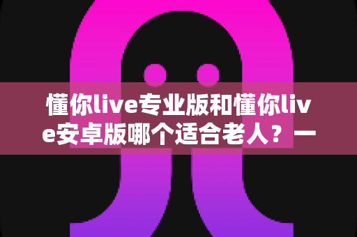 懂你live专业版和懂你live安卓版哪个适合老人?一篇文章帮你做出正确选择 懂你live专业版和懂你live安卓版哪个适合老人?一篇文章帮你做出正确选择
