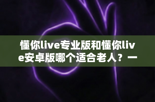 懂你live专业版和懂你live安卓版哪个适合老人?一篇文章帮你做出正确选择 懂你live专业版和懂你live安卓版哪个适合老人?一篇文章帮你做出正确选择