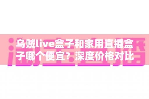 乌贼live盒子和家用直播盒子哪个便宜?深度价格对比与选购避坑指南 乌贼live盒子和家用直播盒子哪个便宜?深度价格对比与选购避坑指南