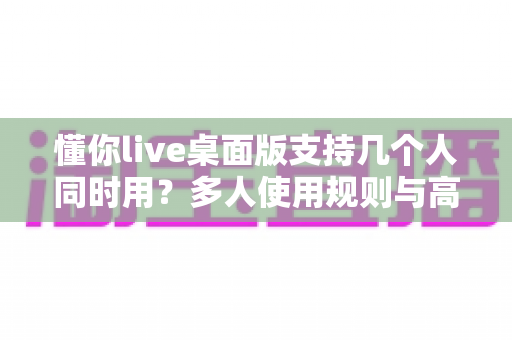懂你live桌面版支持几个人同时用？多人使用规则与高效学习全攻略