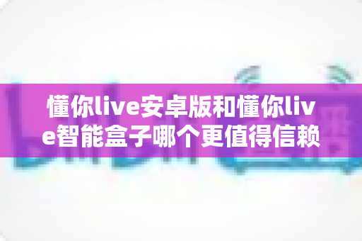 懂你live安卓版和懂你live智能盒子哪个更值得信赖？安全性深度对比与选购全指南