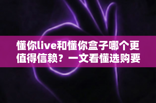 懂你live和懂你盒子哪个更值得信赖？一文看懂选购要点与避坑指南
