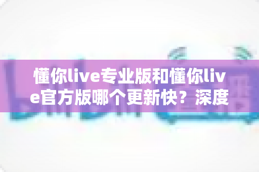 懂你live专业版和懂你live官方版哪个更新快?深度对比两大版本更新机制,帮你选对下载渠道 懂你live专业版和懂你live官方版哪个更新快?深度对比两大版本更新机制,帮你选对下载渠道