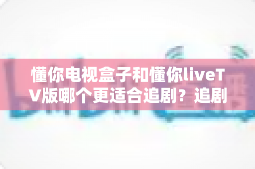 懂你电视盒子和懂你liveTV版哪个更适合追剧？追剧党必看的深度对比与选购指南