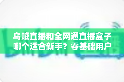 乌贼直播和全网通直播盒子哪个适合新手？零基础用户最全选购与使用指南