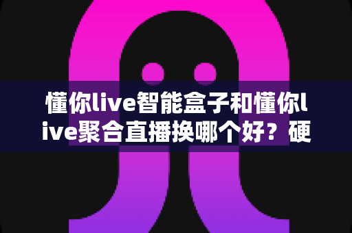 懂你live智能盒子和懂你live聚合直播换哪个好？硬件与软件方案全方位对比指南