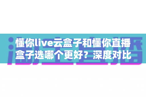 懂你live云盒子和懂你直播盒子选哪个更好?深度对比分析助你一步到位选对设备 懂你live云盒子和懂你直播盒子选哪个更好?深度对比分析助你一步到位选对设备